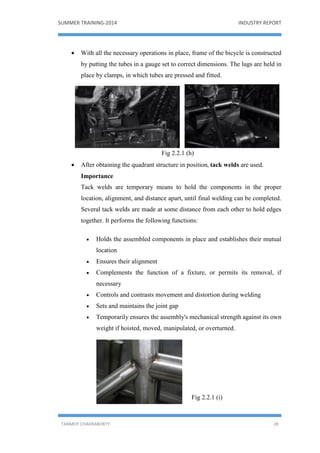 SUMMER TRAINING-2014 INDUSTRY REPORT
TANMOY CHAKRABORTY 28
 With all the necessary operations in place, frame of the bicycle is constructed
by putting the tubes in a gauge set to correct dimensions. The lugs are held in
place by clamps, in which tubes are pressed and fitted.
Fig 2.2.1 (h)
 After obtaining the quadrant structure in position, tack welds are used.
Importance
Tack welds are temporary means to hold the components in the proper
location, alignment, and distance apart, until final welding can be completed.
Several tack welds are made at some distance from each other to hold edges
together. It performs the following functions:
 Holds the assembled components in place and establishes their mutual
location
 Ensures their alignment
 Complements the function of a fixture, or permits its removal, if
necessary
 Controls and contrasts movement and distortion during welding
 Sets and maintains the joint gap
 Temporarily ensures the assembly's mechanical strength against its own
weight if hoisted, moved, manipulated, or overturned.
Fig 2.2.1 (i)
 
