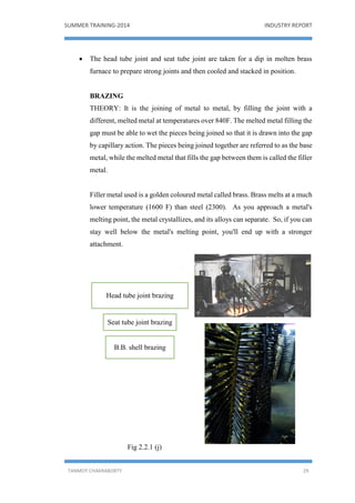 SUMMER TRAINING-2014 INDUSTRY REPORT
TANMOY CHAKRABORTY 29
 The head tube joint and seat tube joint are taken for a dip in molten brass
furnace to prepare strong joints and then cooled and stacked in position.
BRAZING
THEORY: It is the joining of metal to metal, by filling the joint with a
different, melted metal at temperatures over 840F. The melted metal filling the
gap must be able to wet the pieces being joined so that it is drawn into the gap
by capillary action. The pieces being joined together are referred to as the base
metal, while the melted metal that fills the gap between them is called the filler
metal.
Filler metal used is a golden coloured metal called brass. Brass melts at a much
lower temperature (1600 F) than steel (2300). As you approach a metal's
melting point, the metal crystallizes, and its alloys can separate. So, if you can
stay well below the metal's melting point, you'll end up with a stronger
attachment.
Fig 2.2.1 (j)
Head tube joint brazing
Seat tube joint brazing
B.B. shell brazing
 