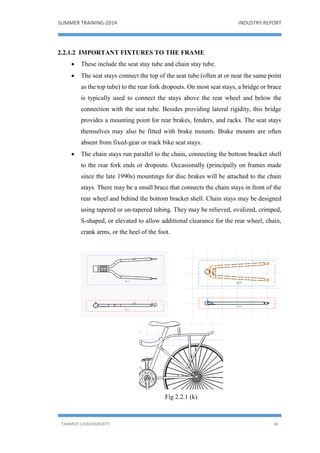 SUMMER TRAINING-2014 INDUSTRY REPORT
TANMOY CHAKRABORTY 30
2.2.1.2 IMPORTANT FIXTURES TO THE FRAME
 These include the seat stay tube and chain stay tube.
 The seat stays connect the top of the seat tube (often at or near the same point
as the top tube) to the rear fork dropouts. On most seat stays, a bridge or brace
is typically used to connect the stays above the rear wheel and below the
connection with the seat tube. Besides providing lateral rigidity, this bridge
provides a mounting point for rear brakes, fenders, and racks. The seat stays
themselves may also be fitted with brake mounts. Brake mounts are often
absent from fixed-gear or track bike seat stays.
 The chain stays run parallel to the chain, connecting the bottom bracket shell
to the rear fork ends or dropouts. Occasionally (principally on frames made
since the late 1990s) mountings for disc brakes will be attached to the chain
stays. There may be a small brace that connects the chain stays in front of the
rear wheel and behind the bottom bracket shell. Chain stays may be designed
using tapered or un-tapered tubing. They may be relieved, ovalized, crimped,
S-shaped, or elevated to allow additional clearance for the rear wheel, chain,
crank arms, or the heel of the foot.
Fig 2.2.1 (k)
 