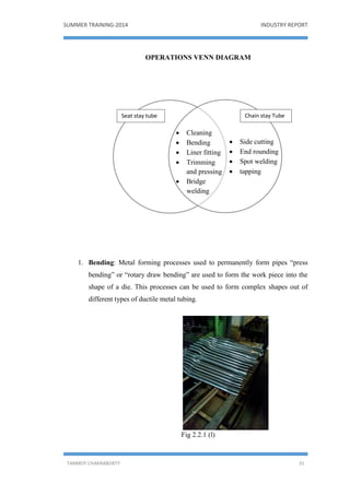 SUMMER TRAINING-2014 INDUSTRY REPORT
TANMOY CHAKRABORTY 31
OPERATIONS VENN DIAGRAM
1. Bending: Metal forming processes used to permanently form pipes “press
bending” or “rotary draw bending” are used to form the work piece into the
shape of a die. This processes can be used to form complex shapes out of
different types of ductile metal tubing.
Fig 2.2.1 (l)
 Cleaning
 Bending
 Liner fitting
 Trimming
and pressing
 Bridge
welding
 Side cutting
 End rounding
 Spot welding
 tapping
Seat stay tube Chain stay Tube
 