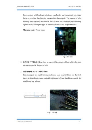 SUMMER TRAINING-2014 INDUSTRY REPORT
TANMOY CHAKRABORTY 32
Process starts with loading a tube into a pipe bender and clamping it into place
between two dies, the clamping block and the forming die. The process of tube
bending involves using mechanical force to push stock material pipe or tubing
against a die, forcing the pipe or tube to conform to the shape of the die.
Machine used: Power press
Fig 2.2.1 (m)
2. LINER FITTING: Here there is use of different type of liner which fits into
the slot created at the end of tube.
3. PRESSING AND TRIMMING:
Pressing again is a metal forming technique used here to flatten out the steel
tubes at the end and excess material is trimmed off and faced to prepare it for
machining and joining.
Fig 2.2.1 (n)
 