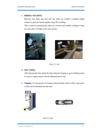 SUMMER TRAINING-2014 INDUSTRY REPORT
TANMOY CHAKRABORTY 33
4. BRIDGE WELDING:
Between two chain stay and seat stay tubes are welded a metallic bridge
element to provide lateral rigidity using TIG welding.
This is done by mounting the tubes on a fixture and suitably welding is done
over the sides of bridge to the tube surface.
Fig 2.2.1 (o)
5. Spot welding
After placing the liner inside the tube and press forging it, spot welding is done
to ensure a rigid contact with the flattened end of rod.
6. Tapping: It is the process of cutting a thread inside a hole so that a cap screw
or bolt can be threaded into the hole.
Fig 2.2.1 (p)
 
