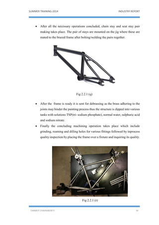 SUMMER TRAINING-2014 INDUSTRY REPORT
TANMOY CHAKRABORTY 34
 After all the necessary operations concluded, chain stay and seat stay pair
making takes place. The pair of stays are mounted on the jig where these are
mated to the brazed frame after bolting/welding the pairs together.
Fig 2.2.1 (q)
 After the frame is ready it is sent for debrassing as the brass adhering to the
joints may hinder the painting process thus the structure is dipped into various
tanks with solutions TSP(tri- sodium phosphate), normal water, sulphuric acid
and sodium nitrate.
 Finally the concluding machining operation takes place which include
grinding, reaming and dilling holes for various fittings followed by inprocess
quality inspection by placing the frame over a fixture and inquiring its quality.
Fig 2.2.1 (r)
 