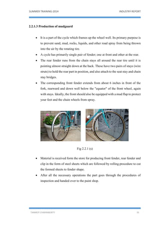 SUMMER TRAINING-2014 INDUSTRY REPORT
TANMOY CHAKRABORTY 35
2.2.1.3 Production of mudguard
 It is a part of the cycle which frames up the wheel well. Its primary purpose is
to prevent sand, mud, rocks, liquids, and other road spray from being thrown
into the air by the rotating tire.
 A cycle has primarily single pair of fender; one at front and other at the rear.
 The rear fender runs from the chain stays all around the rear tire until it is
pointing almost straight down at the back. These have two pairs of stays (wire
struts) to hold the rear part in position, and also attach to the seat stay and chain
stay bridges.
 The corresponding front fender extends from about 6 inches in front of the
fork, rearward and down well below the "equator" of the front wheel, again
with stays. Ideally, the front should also be equipped with a mud flap to protect
your feet and the chain wheels from spray.
Fig 2.2.1 (s)
 Material is received form the store for producing front fender, rear fender and
clip in the form of steel sheets which are followed by rolling procedure to cut
the formed sheets to fender shape.
 After all the necessary operations the part goes through the procedures of
inspection and handed over to the paint shop.
 