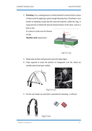 SUMMER TRAINING-2014 INDUSTRY REPORT
TANMOY CHAKRABORTY 37
2. Punching: It is a cutting process in which material is removed from a piece
of sheet metal by applying a great enough shearing force. Punching is very
similar to blanking except that the removed material, called the slug, is
scrap and leaves behind the desired internal feature in the sheet, such as a
hole or slot.
It is done to create area for fitment
of clip.
Machine used: punch press
Fig 2.2.1 (u)
3. Sharp ends are bent and pressed to prevent sharp edges.
4. Clips required to arrest the postion of mudguards over the wheel are
suitably placed and spot welded.
Fig 2.2.1 (v)
5. For the rear fender an extra hole is punched for attaching a reflector.
Fig2.2.1(w)
 