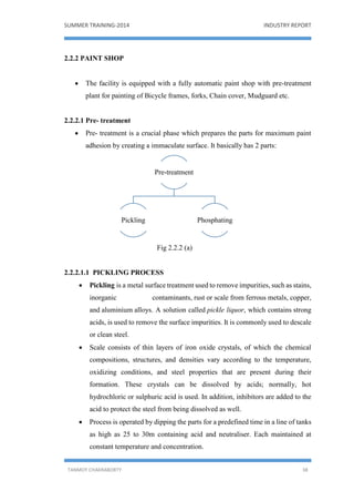 SUMMER TRAINING-2014 INDUSTRY REPORT
TANMOY CHAKRABORTY 38
2.2.2 PAINT SHOP
 The facility is equipped with a fully automatic paint shop with pre-treatment
plant for painting of Bicycle frames, forks, Chain cover, Mudguard etc.
2.2.2.1 Pre- treatment
 Pre- treatment is a crucial phase which prepares the parts for maximum paint
adhesion by creating a immaculate surface. It basically has 2 parts:
Fig 2.2.2 (a)
2.2.2.1.1 PICKLING PROCESS
 Pickling is a metal surface treatment used to remove impurities, such as stains,
inorganic contaminants, rust or scale from ferrous metals, copper,
and aluminium alloys. A solution called pickle liquor, which contains strong
acids, is used to remove the surface impurities. It is commonly used to descale
or clean steel.
 Scale consists of thin layers of iron oxide crystals, of which the chemical
compositions, structures, and densities vary according to the temperature,
oxidizing conditions, and steel properties that are present during their
formation. These crystals can be dissolved by acids; normally, hot
hydrochloric or sulphuric acid is used. In addition, inhibitors are added to the
acid to protect the steel from being dissolved as well.
 Process is operated by dipping the parts for a predefined time in a line of tanks
as high as 25 to 30m containing acid and neutraliser. Each maintained at
constant temperature and concentration.
Pre-treatment
Pickling Phosphating
 