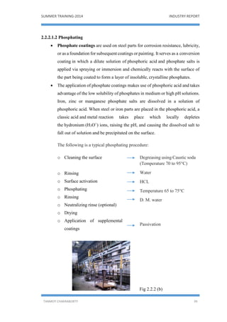 SUMMER TRAINING-2014 INDUSTRY REPORT
TANMOY CHAKRABORTY 39
2.2.2.1.2 Phosphating
 Phosphate coatings are used on steel parts for corrosion resistance, lubricity,
or as a foundation for subsequent coatings or painting. It serves as a conversion
coating in which a dilute solution of phosphoric acid and phosphate salts is
applied via spraying or immersion and chemically reacts with the surface of
the part being coated to form a layer of insoluble, crystalline phosphates.
 The application of phosphate coatings makes use of phosphoric acid and takes
advantage of the low solubility of phosphates in medium or high pH solutions.
Iron, zinc or manganese phosphate salts are dissolved in a solution of
phosphoric acid. When steel or iron parts are placed in the phosphoric acid, a
classic acid and metal reaction takes place which locally depletes
the hydronium (H3O+
) ions, raising the pH, and causing the dissolved salt to
fall out of solution and be precipitated on the surface.
The following is a typical phosphating procedure:
Fig 2.2.2 (b)
Degreasing using Caustic soda
(Temperature 70 to 95°C)
Water
HCL
Temperature 65 to 75°C
D. M. water
Passivation
o Cleaning the surface
o Rinsing
o Surface activation
o Phosphating
o Rinsing
o Neutralizing rinse (optional)
o Drying
o Application of supplemental
coatings
 