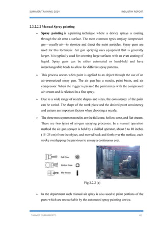SUMMER TRAINING-2014 INDUSTRY REPORT
TANMOY CHAKRABORTY 42
2.2.2.2.2 Manual Spray painting
 Spray painting is a painting technique where a device sprays a coating
through the air onto a surface. The most common types employ compressed
gas—usually air—to atomize and direct the paint particles. Spray guns are
used for this technique. Air gun spraying uses equipment that is generally
larger. It is typically used for covering large surfaces with an even coating of
liquid. Spray guns can be either automated or hand-held and have
interchangeable heads to allow for different spray patterns.
 This process occurs when paint is applied to an object through the use of an
air-pressurized spray gun. The air gun has a nozzle, paint basin, and air
compressor. When the trigger is pressed the paint mixes with the compressed
air stream and is released in a fine spray.
 Due to a wide range of nozzle shapes and sizes, the consistency of the paint
can be varied. The shape of the work piece and the desired paint consistency
and pattern are important factors when choosing a nozzle.
 The three most common nozzles are the full cone, hollow cone, and flat stream.
There are two types of air-gun spraying processes. In a manual operation
method the air-gun sprayer is held by a skilled operator, about 6 to 10 inches
(15–25 cm) from the object, and moved back and forth over the surface, each
stroke overlapping the previous to ensure a continuous coat.
Fig 2.2.2 (e)
 In the department such manual air spray is also used to paint portions of the
parts which are unreachable by the automated spray painting device.
 