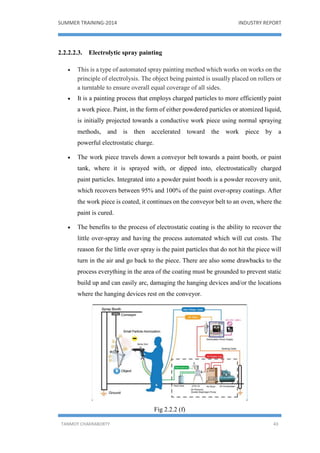 SUMMER TRAINING-2014 INDUSTRY REPORT
TANMOY CHAKRABORTY 43
2.2.2.2.3. Electrolytic spray painting
 This is a type of automated spray painting method which works on works on the
principle of electrolysis. The object being painted is usually placed on rollers or
a turntable to ensure overall equal coverage of all sides.
 It is a painting process that employs charged particles to more efficiently paint
a work piece. Paint, in the form of either powdered particles or atomized liquid,
is initially projected towards a conductive work piece using normal spraying
methods, and is then accelerated toward the work piece by a
powerful electrostatic charge.
 The work piece travels down a conveyor belt towards a paint booth, or paint
tank, where it is sprayed with, or dipped into, electrostatically charged
paint particles. Integrated into a powder paint booth is a powder recovery unit,
which recovers between 95% and 100% of the paint over-spray coatings. After
the work piece is coated, it continues on the conveyor belt to an oven, where the
paint is cured.
 The benefits to the process of electrostatic coating is the ability to recover the
little over-spray and having the process automated which will cut costs. The
reason for the little over spray is the paint particles that do not hit the piece will
turn in the air and go back to the piece. There are also some drawbacks to the
process everything in the area of the coating must be grounded to prevent static
build up and can easily arc, damaging the hanging devices and/or the locations
where the hanging devices rest on the conveyor.
Fig 2.2.2 (f)
 