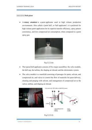 SUMMER TRAINING-2014 INDUSTRY REPORT
TANMOY CHAKRABORTY 46
2.2.2.2.3.2 Bell plant
 A rotary atomizer is a paint applicator used in high volume production
environments. Also called a 'paint bell', or 'bell applicator', it is preferred for
high volume paint application for its superior transfer efficiency, spray pattern
consistency, and low compressed air consumption, when compared to a paint
spray gun.
Fig 2.2.2 (k)
 The typical bell applicator consists of five major assemblies: the valve module,
the bell cup, the turbine, the shaping air shroud, and the electrostatic system.
 The valve module is a manifold consisting of passages for paint, solvent, and
compressed air, and valves to control the flow of materials for paint delivery,
cleaning and purging with solvent, and management of compressed air to the
valves, turbine, and shaping air shroud.
Fig 2.2.2 (l)
 
