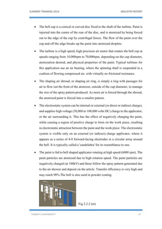 SUMMER TRAINING-2014 INDUSTRY REPORT
TANMOY CHAKRABORTY 47
 The bell cup is a conical or curved disc fixed to the shaft of the turbine. Paint is
injected into the centre of the rear of the disc, and is atomized by being forced
out to the edge of the cup by centrifugal forces. The flow of the paint over the
cup and off the edge breaks up the paint into atomized droplets.
 The turbine is a high speed, high precision air motor that rotates the bell cup at
speeds ranging from 10,000rpm to 70,000rpm, depending on the cup diameter,
atomization desired, and physical properties of the paint. Typical turbines for
this application use an air bearing, where the spinning shaft is suspended in a
cushion of flowing compressed air, with virtually no frictional resistance.
 The shaping air shroud, or shaping air ring, is simply a ring with passages for
air to flow out the front of the atomizer, outside of the cup diameter, to manage
the size of the spray pattern produced. As more air is forced through the shroud,
the atomized paint is forced into a smaller pattern.
 The electrostatic system can be internal or external (or direct or indirect charge),
and supplies high voltage (30,000 to 100,000 volts DC) charge to the applicator,
or the air surrounding it. This has the effect of negatively charging the paint,
while causing a region of positive charge to form on the work piece, resulting
in electrostatic attraction between the paint and the work piece. The electrostatic
system is visible only on an external (or indirect) charge applicator, where it
appears as a series of 4-8 forward-facing electrodes in a circular array around
the bell. It is typically called a 'candelabra' for its resemblance to one.
 The paint is fed to bell shaped applicator rotating at high speed (6000 rpm). The
paint particles are atomized due to high rotation speed. The paint particles are
negatively charged (at 100kV) and these follow the spray pattern generated due
to the air shower and deposit on the article. Transfer efficiency is very high and
may reach 90%.The bell is also used in powder coating.
Fig 2.2.2 (m)
 