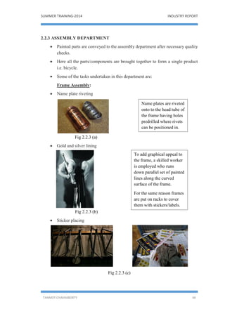 SUMMER TRAINING-2014 INDUSTRY REPORT
TANMOY CHAKRABORTY 48
2.2.3 ASSEMBLY DEPARTMENT
 Painted parts are conveyed to the assembly department after necessary quality
checks.
 Here all the parts/components are brought together to form a single product
i.e. bicycle.
 Some of the tasks undertaken in this department are:
Frame Assembly:
 Name plate riveting
Fig 2.2.3 (a)
 Gold and silver lining
Fig 2.2.3 (b)
 Sticker placing
Fig 2.2.3 (c)
Name plates are riveted
onto to the head tube of
the frame having holes
predrilled where rivets
can be positioned in.
To add graphical appeal to
the frame, a skilled worker
is employed who runs
down parallel set of painted
lines along the curved
surface of the frame.
For the same reason frames
are put on racks to cover
them with stickers/labels.
 