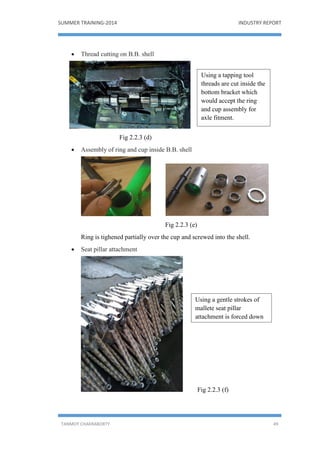 SUMMER TRAINING-2014 INDUSTRY REPORT
TANMOY CHAKRABORTY 49
 Thread cutting on B.B. shell
Fig 2.2.3 (d)
 Assembly of ring and cup inside B.B. shell
Fig 2.2.3 (e)
Ring is tighened partially over the cup and screwed into the shell.
 Seat pillar attachment
Fig 2.2.3 (f)
Using a tapping tool
threads are cut inside the
bottom bracket which
would accept the ring
and cup assembly for
axle fitment.
Using a gentle strokes of
mallete seat pillar
attachment is forced down
the seat tube.
 