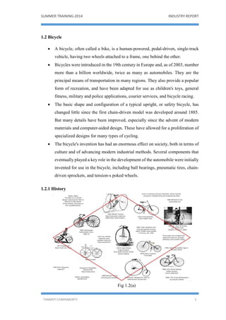 SUMMER TRAINING-2014 INDUSTRY REPORT
TANMOY CHAKRABORTY 5
1.2 Bicycle
 A bicycle, often called a bike, is a human-powered, pedal-driven, single-track
vehicle, having two wheels attached to a frame, one behind the other.
 Bicycles were introduced in the 19th century in Europe and, as of 2003, number
more than a billion worldwide, twice as many as automobiles. They are the
principal means of transportation in many regions. They also provide a popular
form of recreation, and have been adapted for use as children's toys, general
fitness, military and police applications, courier services, and bicycle racing.
 The basic shape and configuration of a typical upright, or safety bicycle, has
changed little since the first chain-driven model was developed around 1885.
But many details have been improved, especially since the advent of modern
materials and computer-aided design. These have allowed for a proliferation of
specialized designs for many types of cycling.
 The bicycle's invention has had an enormous effect on society, both in terms of
culture and of advancing modern industrial methods. Several components that
eventually played a key role in the development of the automobile were initially
invented for use in the bicycle, including ball bearings, pneumatic tires, chain-
driven sprockets, and tension-s poked wheels.
1.2.1 History
Fig 1.2(a)
 