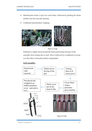 SUMMER TRAINING-2014 INDUSTRY REPORT
TANMOY CHAKRABORTY 50
 Identification sticker is put over each frame, followed by painting the frame
number near the seat tube opening.
 Cardboard and polythene wrapping
Fig 2.2.3 (g)
Polythene is tightly laced around the frames protecting each part of the
assembly from foreign dirt or mud. This is followed by a cardboard covering
over the tubes to keep the product safeguarded.
Fork assembly:
Fig 2.2.3 (h)
Painted fork
ends
received
Turning
done to fit
crown cover
Crown fitted
using a
pneumatic
press machine
Sticker put on
the legs of the
part
Plastic cover
put on the
head of tube
Part placed and
wrapped in air
bubble polythene
cover and send to
store.
 