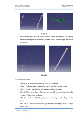 SUMMER TRAINING-2014 INDUSTRY REPORT
TANMOY CHAKRABORTY 58
Fig 3(a)
 After creating basic profiles, various features can be clubbed with it to develop
a body by adding necessary material over the profile or removing it, whichever
be the case.
Fig 3(b)
Some commands used:
1. PAD: sketch based feature that adds material to a model.
2. POCKET: sketch based feature that removes material from the model
3. SHAFT: revolve based feature that adds material to the model
4. GROOVES: revolve feature that removes material from existing features by
rotating a 2D profile around axis.
5. RIB: it is a positive solid that is generated by sweeping a profile along a centre
curve.
6. SLOT: It is a negative solid that is generated by sweeping a profile along a
centre curve.
 