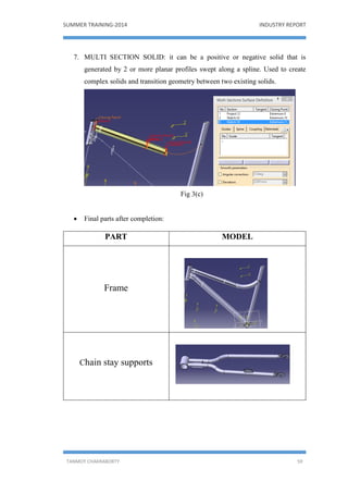 SUMMER TRAINING-2014 INDUSTRY REPORT
TANMOY CHAKRABORTY 59
7. MULTI SECTION SOLID: it can be a positive or negative solid that is
generated by 2 or more planar profiles swept along a spline. Used to create
complex solids and transition geometry between two existing solids.
Fig 3(c)
 Final parts after completion:
PART MODEL
Frame
Chain stay supports
 