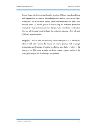 SUMMER TRAINING-2014 INDUSTRY REPORT
TANMOY CHAKRABORTY 64
During the period of this project I studied about the different type of machinery
and processes that are essential for production of the various components related
to a bicycle. The production is broadly for the manufacturing of the sports light
roadster cycles (SLR) and specials which take up the maximum production
owing to the huge customer demands. Besides it, the remarkable coordination
between all the departments to keep the production running effectively and
efficiently was substantial.
The project I worked upon was modelling a full size bicycle in a CAD software,
which would help visualise the product on various grounds such as design
ergonomics, aerodynamics, stress analysis, fatigue tests, factor of safety of the
structure, etc. This could actually cut down various expenses owing to the
prototyping stage while developing a new product.
 