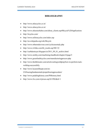 SUMMER TRAINING-2014 INDUSTRY REPORT
TANMOY CHAKRABORTY 65
BIBLIOGRAPHY
 http://www.atlascycles.co.in/
 http://www.atlascycles.co.in/
 http://www.atlassteeltubes.com/about_clients.asp#Bicycle%20Applications
 http://ticycles.com/
 http://www.miltoncycles.com/index.asp
 http://en.wikipedia.org/wiki/Bicycle
 http://www.mbarendezvous.com/cyclecasestudy.php
 http://www.rivbike.com/kb_results.asp?ID=32
 http://curbdestroyer.blogspot.in/2011_09_01_archive.html
 http://www.smithy.com/machining-handbook/chapter-8/page/3
 http://www.greenlinebicycles.com/manufacturingprocess.php
 http://www.thefabricator.com/article/cuttingweldprep/how-to-perform-tack-
welding-successfully
 http://www.lucasmilhaupt.com/en-
US/brazingfundamentals/properbrazingprocedure/
 http://www.pedalinghistory.com/PHhistory.html
 http://www.ilve.com.tr/proses.asp?d=ING&id=1
 