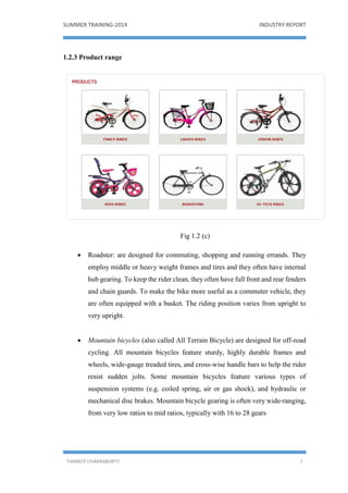 SUMMER TRAINING-2014 INDUSTRY REPORT
TANMOY CHAKRABORTY 7
1.2.3 Product range
Fig 1.2 (c)
 Roadster: are designed for commuting, shopping and running errands. They
employ middle or heavy weight frames and tires and they often have internal
hub gearing. To keep the rider clean, they often have full front and rear fenders
and chain guards. To make the bike more useful as a commuter vehicle, they
are often equipped with a basket. The riding position varies from upright to
very upright.
 Mountain bicycles (also called All Terrain Bicycle) are designed for off-road
cycling. All mountain bicycles feature sturdy, highly durable frames and
wheels, wide-gauge treaded tires, and cross-wise handle bars to help the rider
resist sudden jolts. Some mountain bicycles feature various types of
suspension systems (e.g. coiled spring, air or gas shock), and hydraulic or
mechanical disc brakes. Mountain bicycle gearing is often very wide-ranging,
from very low ratios to mid ratios, typically with 16 to 28 gears
 