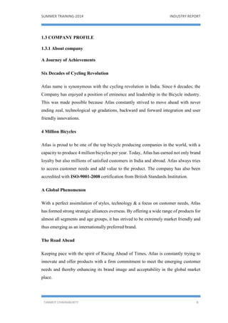 SUMMER TRAINING-2014 INDUSTRY REPORT
TANMOY CHAKRABORTY 8
1.3 COMPANY PROFILE
1.3.1 About company
A Journey of Achievements
Six Decades of Cycling Revolution
Atlas name is synonymous with the cycling revolution in India. Since 6 decades; the
Company has enjoyed a position of eminence and leadership in the Bicycle industry.
This was made possible because Atlas constantly strived to move ahead with never
ending zeal, technological up gradations, backward and forward integration and user
friendly innovations.
4 Million Bicycles
Atlas is proud to be one of the top bicycle producing companies in the world, with a
capacity to produce 4 million bicycles per year. Today, Atlas has earned not only brand
loyalty but also millions of satisfied customers in India and abroad. Atlas always tries
to access customer needs and add value to the product. The company has also been
accredited with ISO-9001-2008 certification from British Standards Institution.
A Global Phenomenon
With a perfect assimilation of styles, technology & a focus on customer needs, Atlas
has formed strong strategic alliances overseas. By offering a wide range of products for
almost all segments and age groups, it has strived to be extremely market friendly and
thus emerging as an internationally preferred brand.
The Road Ahead
Keeping pace with the spirit of Racing Ahead of Times, Atlas is constantly trying to
innovate and offer products with a firm commitment to meet the emerging customer
needs and thereby enhancing its brand image and acceptability in the global market
place.
 