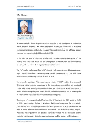 SUMMER TRAINING-2014 INDUSTRY REPORT
TANMOY CHAKRABORTY 9
1.3.2 History
A man who had a dream to provide quality bicycles to his countrymen at reasonable
prices. The man Shri Janki Das Kapur. The dream: Atlas Cycle Industries Ltd. A modest
beginning in an improvised shed at Sonepat. This was transformed into a 25 acre factory
complex in a record period of 12 months in 1951.
In the very first year of operation, 12000 Atlas Cycles rolled out of the plant. It’s no
looking back since then. Soon, the first consignment of Atlas Cycles was sent overseas
in 1958. Atlas has since then exported to several countries.
By 1965, Atlas had emerged as India's largest cycle manufacturer. Greater demand,
higher production and ever-expanding markets made Atlas a name to reckon with. Atlas
introduced the first racing Bicycle in India in 1978.
It was time for accolades. Atlas was presented with the FICCI Award for 'Best Industrial
Relations'. Atlas' growing importance in the international arena did not go unnoticed
either. Italy's Gold Mercury International Award was conferred on Atlas. Subsequently,
it also received the prestigious EEPC Award for export excellence and is the recipient
of several other accolades and awards in various categories.
The honour of being appointed official supplier of bicycles to the IXth Asiad, at Delhi
in 1982, added another feather to Atlas' cap. With growing demand for its products,
came the need for achieving self-sufficiency in specialized bicycle components. To
meet its entire steel tube requirements the Atlas Steel Tube mill was set up at Gurgaon.
Not only was dependence on external suppliers broken but the stringent quality
controls, synonymous with Atlas, were maintained and the journey still continues...
 