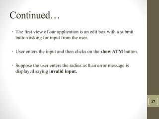 Continued… 
• The first view of our application is an edit box with a submit 
button asking for input from the user. 
• User enters the input and then clicks on the show ATM button. 
• Suppose the user enters the radius as 0,an error message is 
displayed saying invalid input. 
17 
 