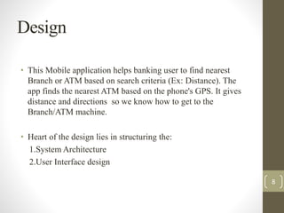 Design 
• This Mobile application helps banking user to find nearest 
Branch or ATM based on search criteria (Ex: Distance). The 
app finds the nearest ATM based on the phone's GPS. It gives 
distance and directions so we know how to get to the 
Branch/ATM machine. 
• Heart of the design lies in structuring the: 
1.System Architecture 
2.User Interface design 
8 
 