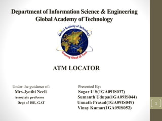 Department of Information Science & Engineering 
Global Academy of Technology 
1 
ATM LOCATOR 
Under the guidance of: Presented By: 
Mrs.Jyothi Neeli Sagar U S(1GA09IS037) 
Associate professor Sumanth Udupa(1GA09IS044) 
Dept of ISE, GAT Unnath Prasad(1GA09IS049) 
Vinay Kumar(1GA09IS052) 
 