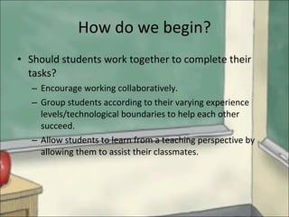 How do we begin? Should students work together to complete their tasks? Encourage working collaboratively.  Group students according to their varying experience levels/technological boundaries to help each other succeed.  Allow students to learn from a teaching perspective by allowing them to assist their classmates. 