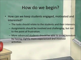 How do we begin? How can we keep students engaged, motivated and interested? The tasks should relate to the students and their interests. Assignments should be involved and challenging, but not to the point of frustration.  More advanced students should be able to avoid boredom by having slightly more experienced and involved activities. 