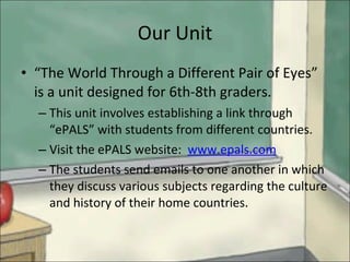 Our Unit “ The World Through a Different Pair of Eyes” is a unit designed for 6th-8th graders. This unit involves establishing a link through “ePALS” with students from different countries. Visit the ePALS website:  www.epals.com The students send emails to one another in which they discuss various subjects regarding the culture and history of their home countries. 