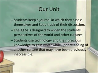 Our Unit Students keep a journal in which they assess themselves and keep track of their discussion. The ATM is designed to widen the students’ perspectives of the world and other cultures. Students use technology and their previous knowledge to gain worthwhile understanding of another culture that may have been previously inaccessible. 