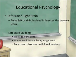 Educational Psychology Left Brain/ Right Brain Being left or right brained influences the way we learn. Left Brain Students Prefer to work alone Use research in completing assignments Prefer quiet classrooms with few disruptions 