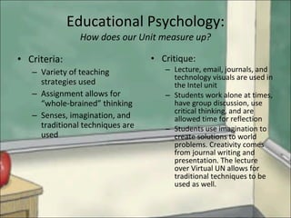 Educational Psychology: How does our Unit measure up? Criteria: Variety of teaching strategies used Assignment allows for “whole-brained” thinking Senses, imagination, and traditional techniques are used Critique: Lecture, email, journals, and technology visuals are used in the Intel unit Students work alone at times, have group discussion, use critical thinking, and are allowed time for reflection Students use imagination to create solutions to world problems. Creativity comes from journal writing and presentation. The lecture over Virtual UN allows for traditional techniques to be used as well. 