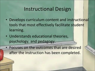 Instructional Design Develops curriculum content and instructional tools that most effectively facilitate student learning. Understands educational theories, psychology, and pedagogy. Focuses on the outcomes that are desired after the instruction has been completed. 