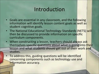 Introduction Goals are essential in any classroom, and the following information will identify lesson content goals as well as student cognitive goals. The National Educational Technology Standards (NETS) will then be discussed to provide information on specific curriculum components.  When constructing a lesson, teachers should always ask themselves specific questions about what is going into their lesson and what students should get out of their work and studies.  To address this, guiding questions will be identified concerning components such as technology use and information accuracy. 