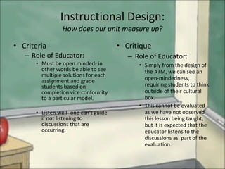 Instructional Design: How does our unit measure up? Criteria  Role of Educator: Must be open minded- in other words be able to see multiple solutions for each assignment and grade students based on completion vice conformity to a particular model. Listen well- one can't guide if not listening to discussions that are occurring. Critique Role of Educator: Simply from the design of the ATM, we can see an open-mindedness,  requiring students to think outside of their cultural box. This cannot be evaluated as we have not observed this lesson being taught, but it is expected that the educator listens to the discussions as  part of the evaluation. 