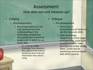 Assessment: How does our unit measure up? Criteria Pre-Assessment Requiring students to not only demonstrate their understanding of the technology verbally but also giving them a practical assignment in which to use those skills. Ex. Creating a Web Scavenger hunt based on the subject of the ATM to familiarize them with the information they will be using. Critique Pre-Assessment There was no demonstration of ability to use the necessary skills. Little technology integration in initial stages of assignment, could have created virtual or video journals vice simply writing them.  Could also be something communicated with ePALS partner. 