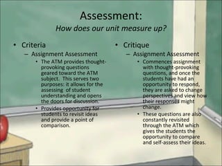 Assessment: How does our unit measure up? Criteria Assignment Assessment The ATM provides thought-provoking questions geared toward the ATM subject.  This serves two purposes: it allows for the assessing  of student understanding and opens the doors for discussion.  Provides opportunity for students to revisit ideas and provide a point of comparison. Critique Assignment Assessment Commences assignment with thought-provoking questions, and once the students have had an opportunity to respond, they are asked to change perspectives and view how their responses might change. These questions are also constantly revisited through the ATM which gives the students the opportunity to compare and self-assess their ideas. 