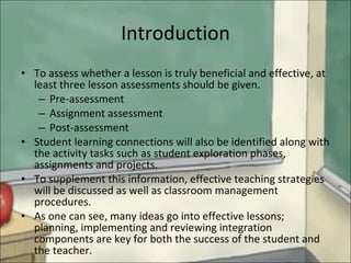 Introduction To assess whether a lesson is truly beneficial and effective, at least three lesson assessments should be given.  Pre-assessment Assignment assessment  Post-assessment Student learning connections will also be identified along with the activity tasks such as student exploration phases, assignments and projects. To supplement this information, effective teaching strategies will be discussed as well as classroom management procedures.  As one can see, many ideas go into effective lessons; planning, implementing and reviewing integration components are key for both the success of the student and the teacher.  