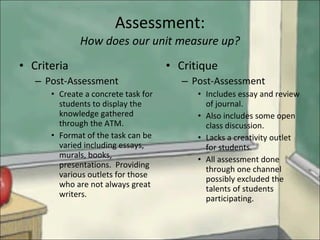 Assessment: How does our unit measure up? Criteria Post-Assessment Create a concrete task for students to display the knowledge gathered through the ATM. Format of the task can be varied including essays, murals, books, presentations.  Providing various outlets for those who are not always great writers. Critique Post-Assessment Includes essay and review of journal.  Also includes some open class discussion. Lacks a creativity outlet for students. All assessment done through one channel possibly excluded the talents of students participating. 