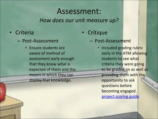 Assessment: How does our unit measure up? Criteria Post-Assessment Ensure students are aware of method of assessment early enough  that they know what is expected of them and the means in which they can display that knowledge. Critique Post-Assessment Included grading rubric early in the ATM allowing students to see what criteria they were going to be graded on as well as providing them with the opportunity to ask questions before becoming engaged.  project scoring guide 