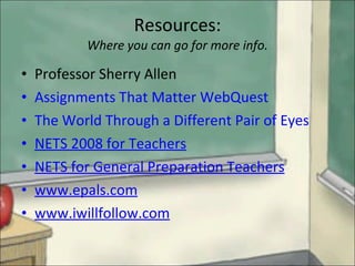 Resources: Where you can go for more info. Professor Sherry Allen Assignments That Matter WebQuest The World Through a Different Pair of Eyes NETS 2008 for Teachers NETS for General Preparation Teachers www.epals.com www.iwillfollow.com 