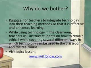 Why do we bother? Purpose : for teachers to integrate technology into their teaching methods so that it is effective and enhances learning.  While using technology in the classroom, teachers will instruct students on how to remain ethical while covering several different ways in which technology can be used in the classroom and the real world.  Visit edict lesson:  www.iwillfollow.com 