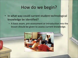 How do we begin? In what way could current student technological knowledge be identified?  A basic exam, pre-assessment or introduction into the lesson should be given to assess current knowledge. 