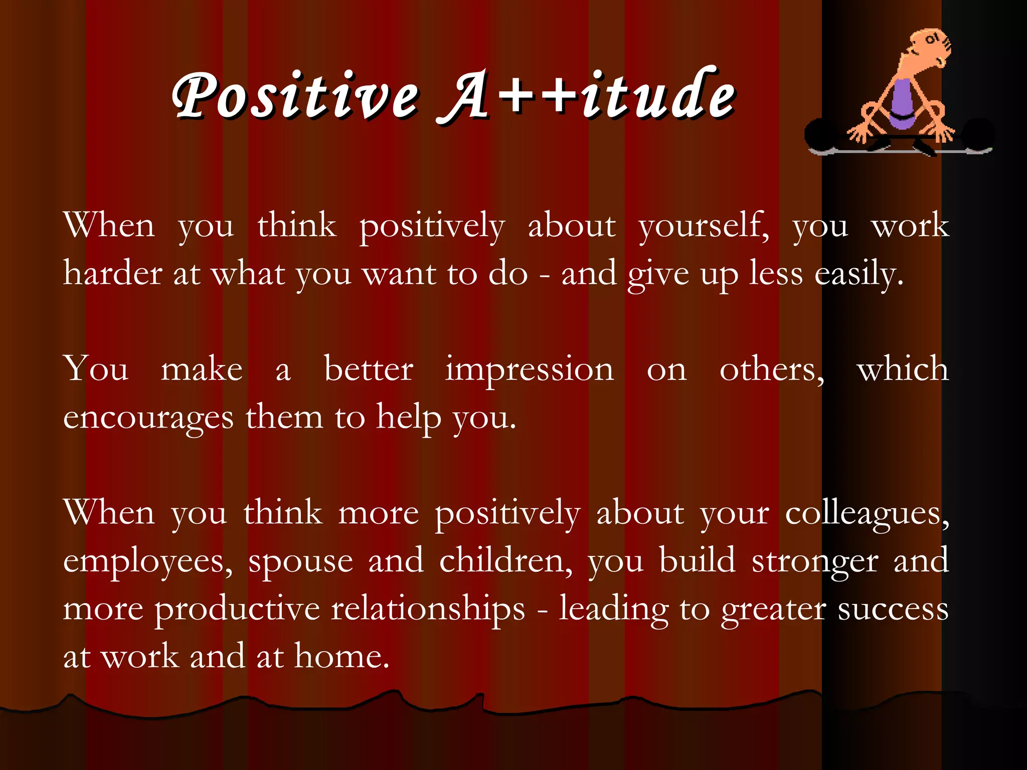 Positive A++itude When you think positively about yourself, you work harder at what you want to do - and give up less easily.  You make a better impression on others, which encourages them to help you.  When you think more positively about your colleagues, employees, spouse and children, you build stronger and more productive relationships - leading to greater success at work and at home. 