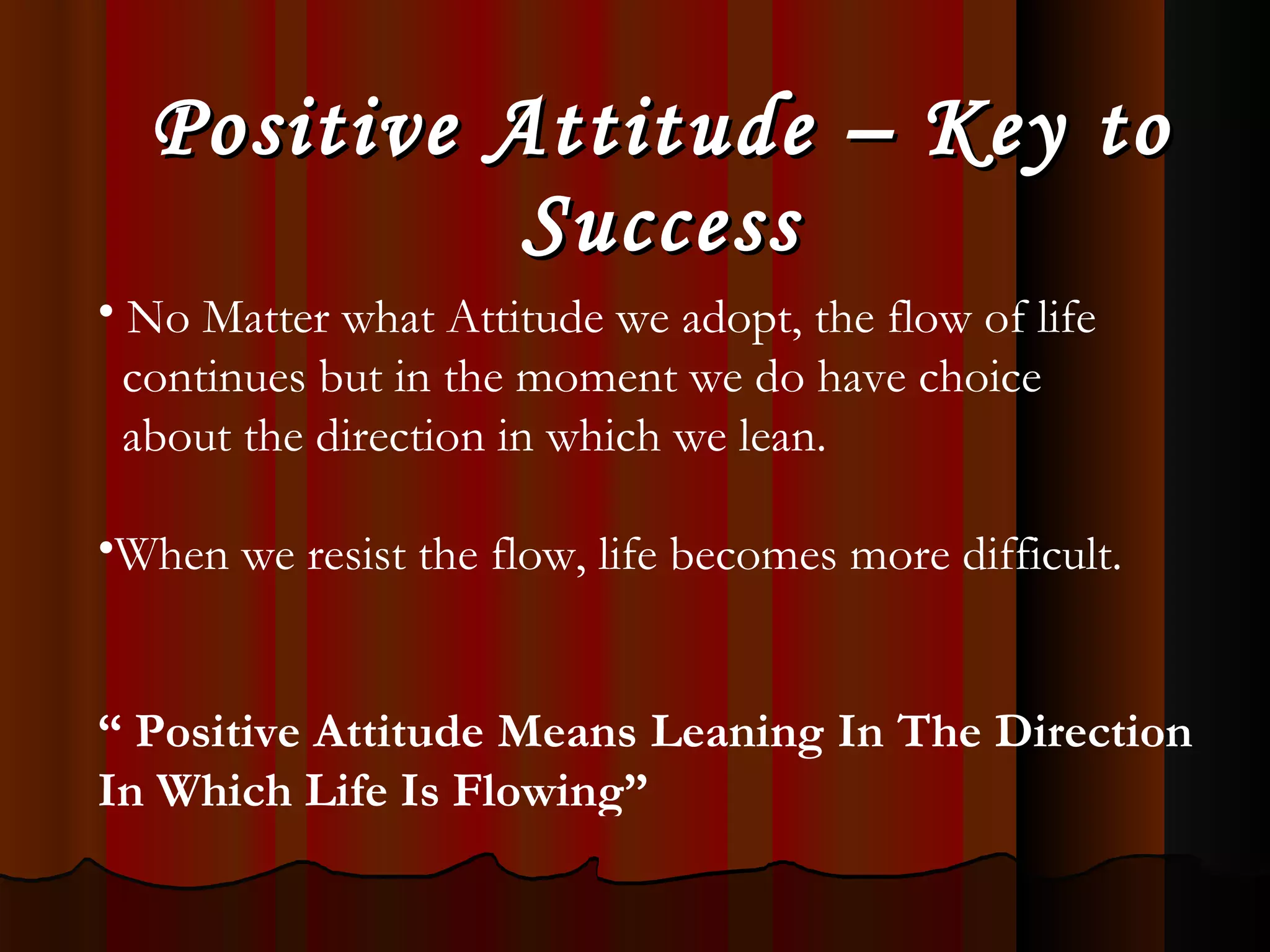 Positive Attitude – Key to Success No Matter what Attitude we adopt, the flow of life  continues but in the moment we do have choice  about the direction in which we lean. When we resist the flow, life becomes more difficult. “   Positive Attitude Means Leaning In The Direction In Which Life Is Flowing” 