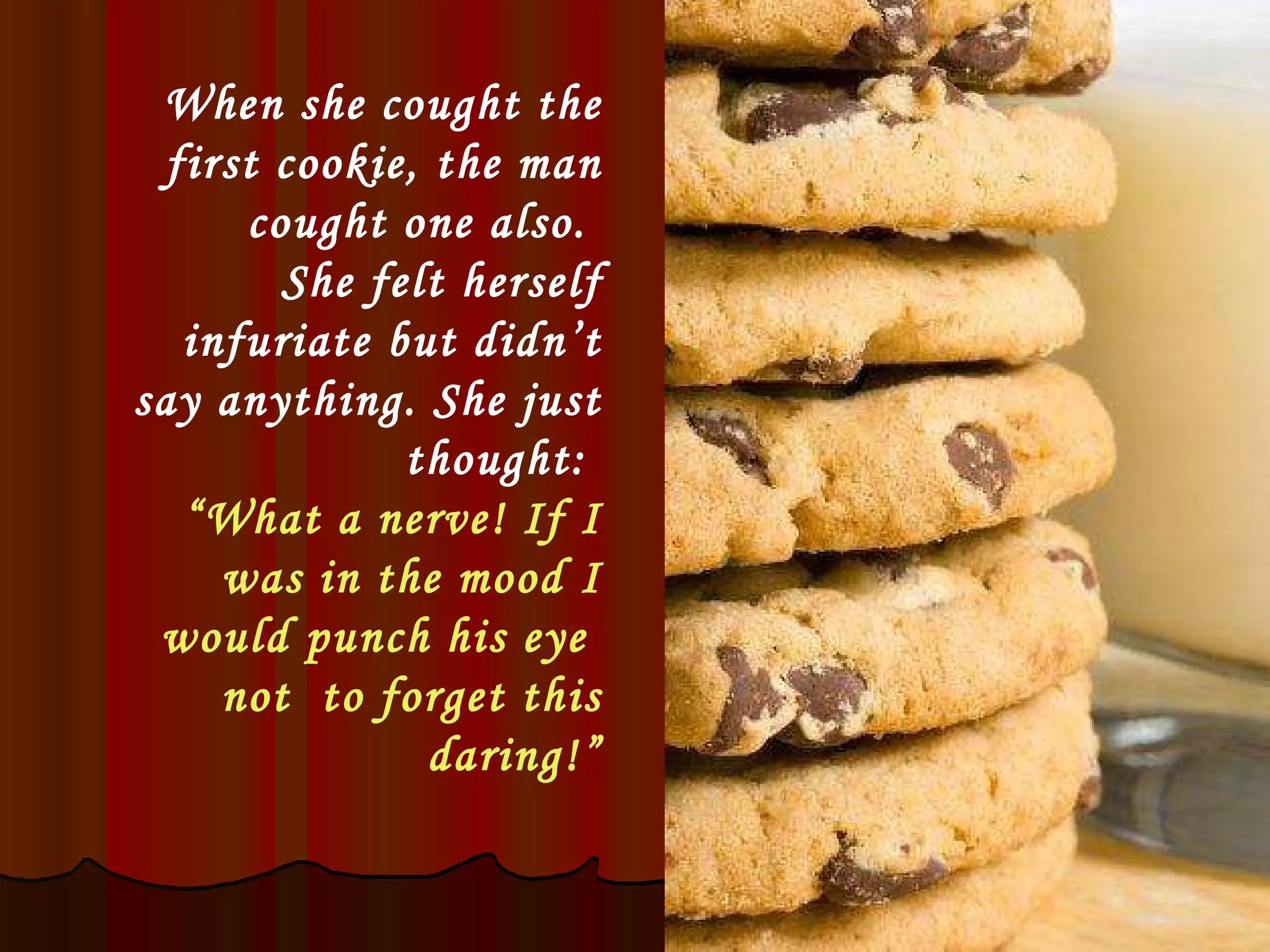 When she cought the first cookie, the man cought one also.  She felt herself infuriate but didn’t say anything. She just thought:  “ What a nerve! If I was in the mood I would punch his eye  not  to forget this daring!” 