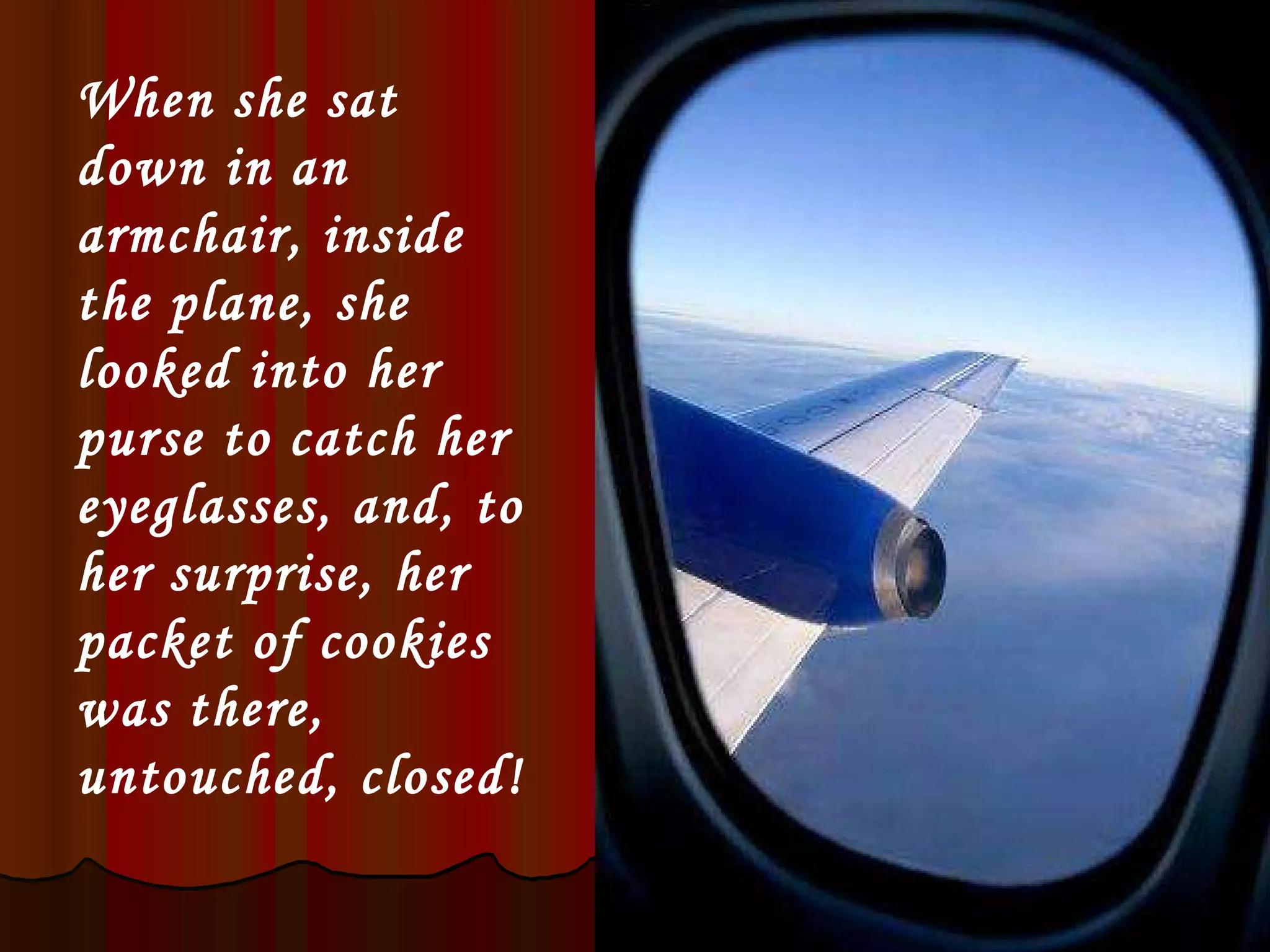 When she sat down in an armchair, inside the plane, she looked into her purse to catch her eyeglasses, and, to her surprise, her packet of cookies was there, untouched, closed! 